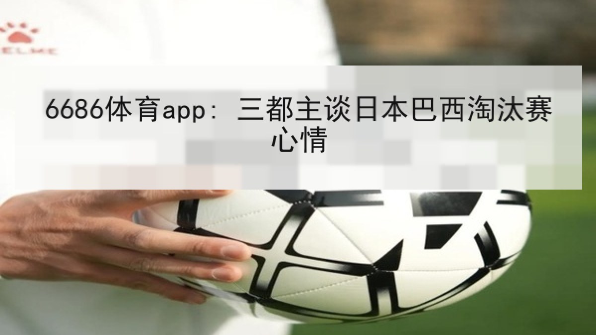 6686体育app: 三都主谈日本巴西淘汰赛心情